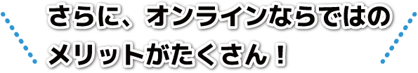 さらに、オンラインならではのメリットがたくさん！